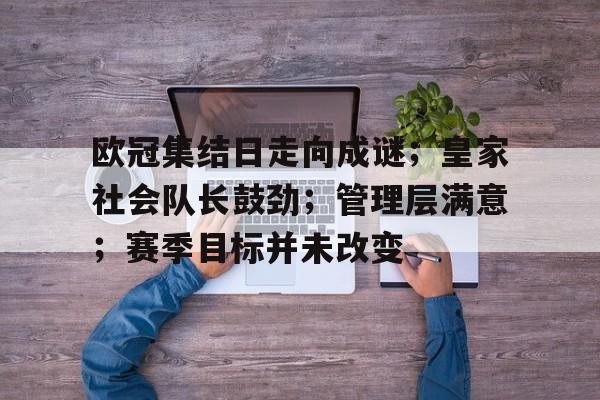 欧冠集结日走向成谜；皇家社会队长鼓劲；管理层满意；赛季目标并未改变的简单介绍